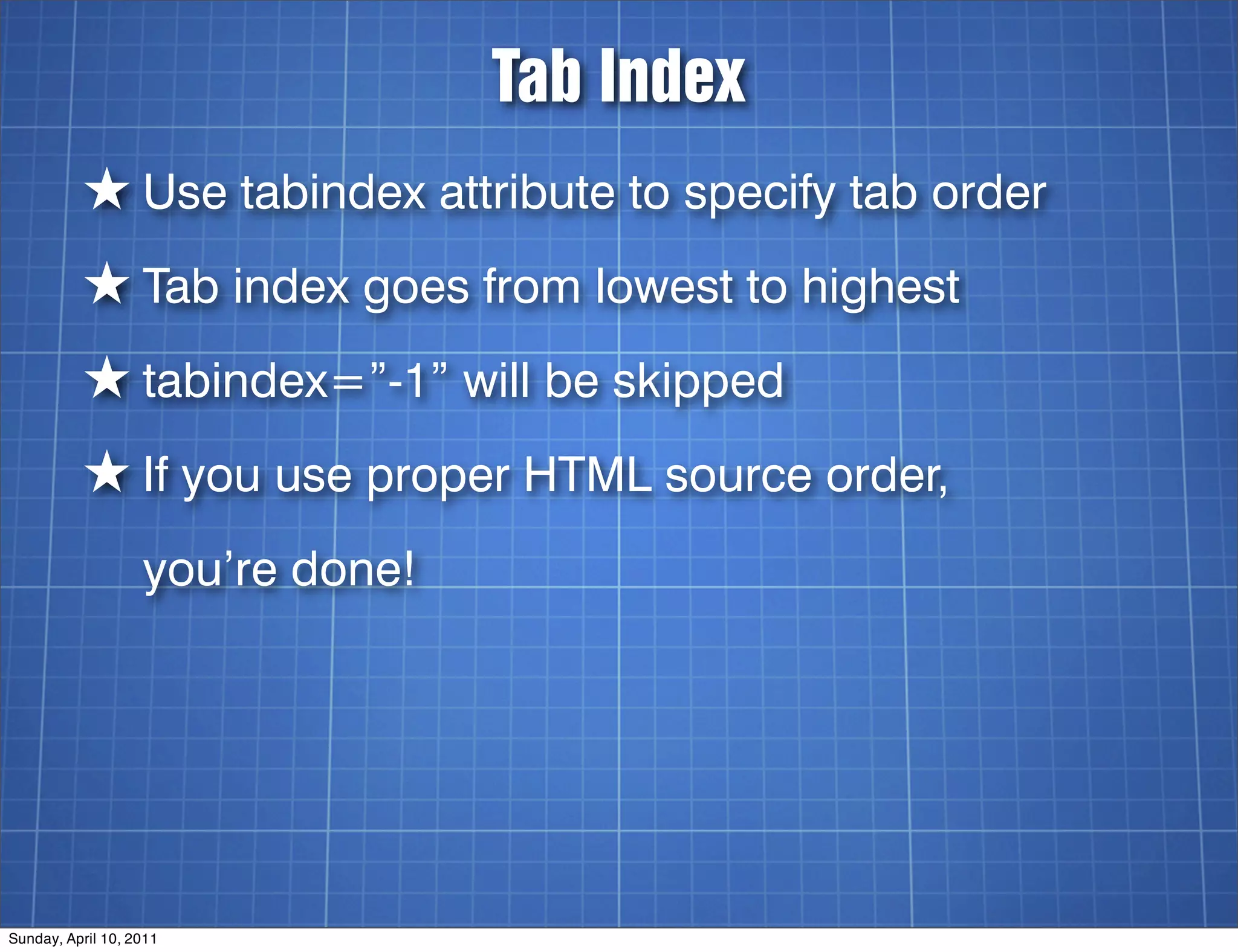 Tab Index
          ★ Use tabindex attribute to specify tab order
          ★ Tab index goes from lowest to highest
          ★ tabindex=”-1” will be skipped
          ★ If you use proper HTML source order,
                   you’re done!




Sunday, April 10, 2011
 