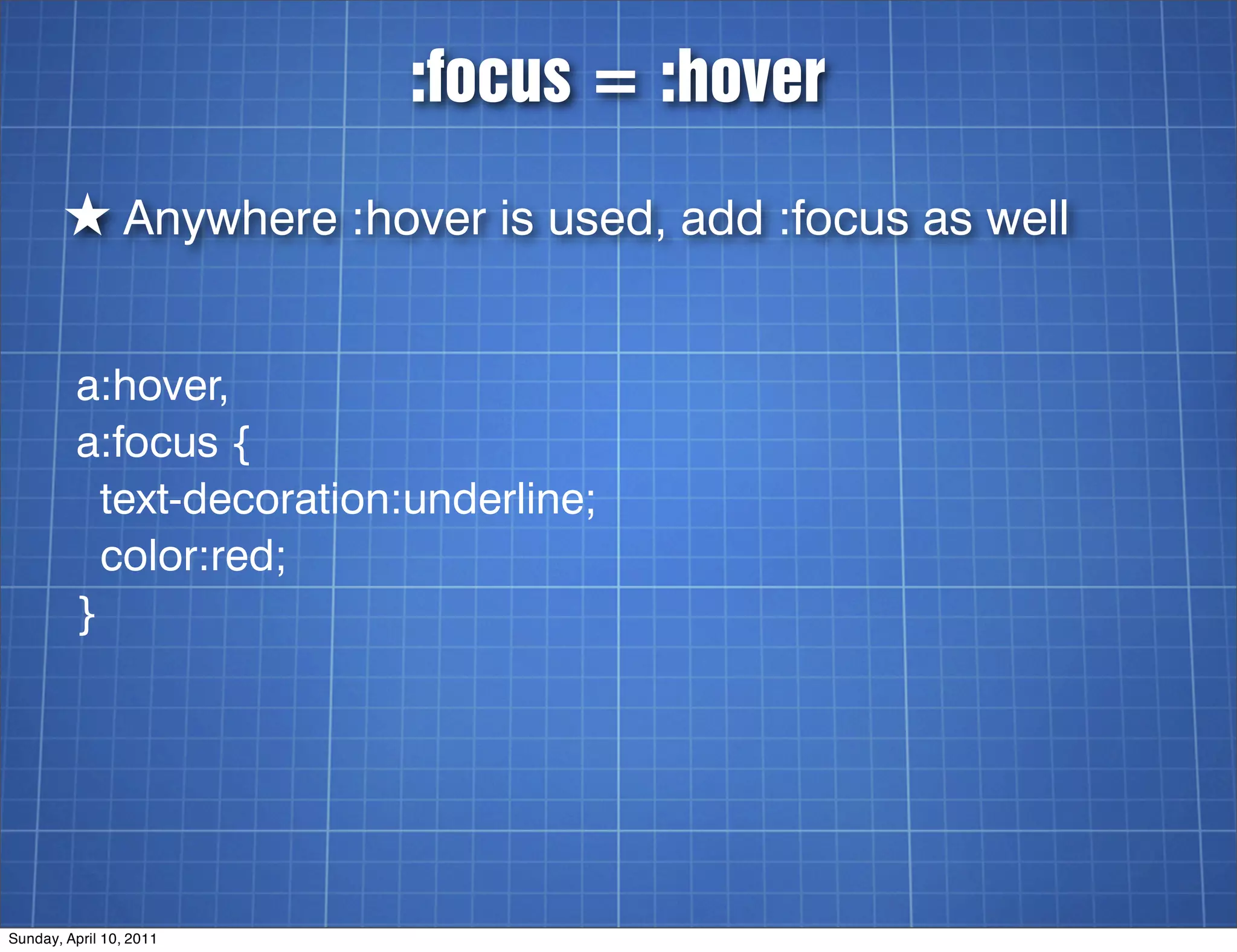 :focus = :hover

        ★ Anywhere :hover is used, add :focus as well

         a:hover,
         a:focus {
           text-decoration:underline;
           color:red;
         }




Sunday, April 10, 2011
 