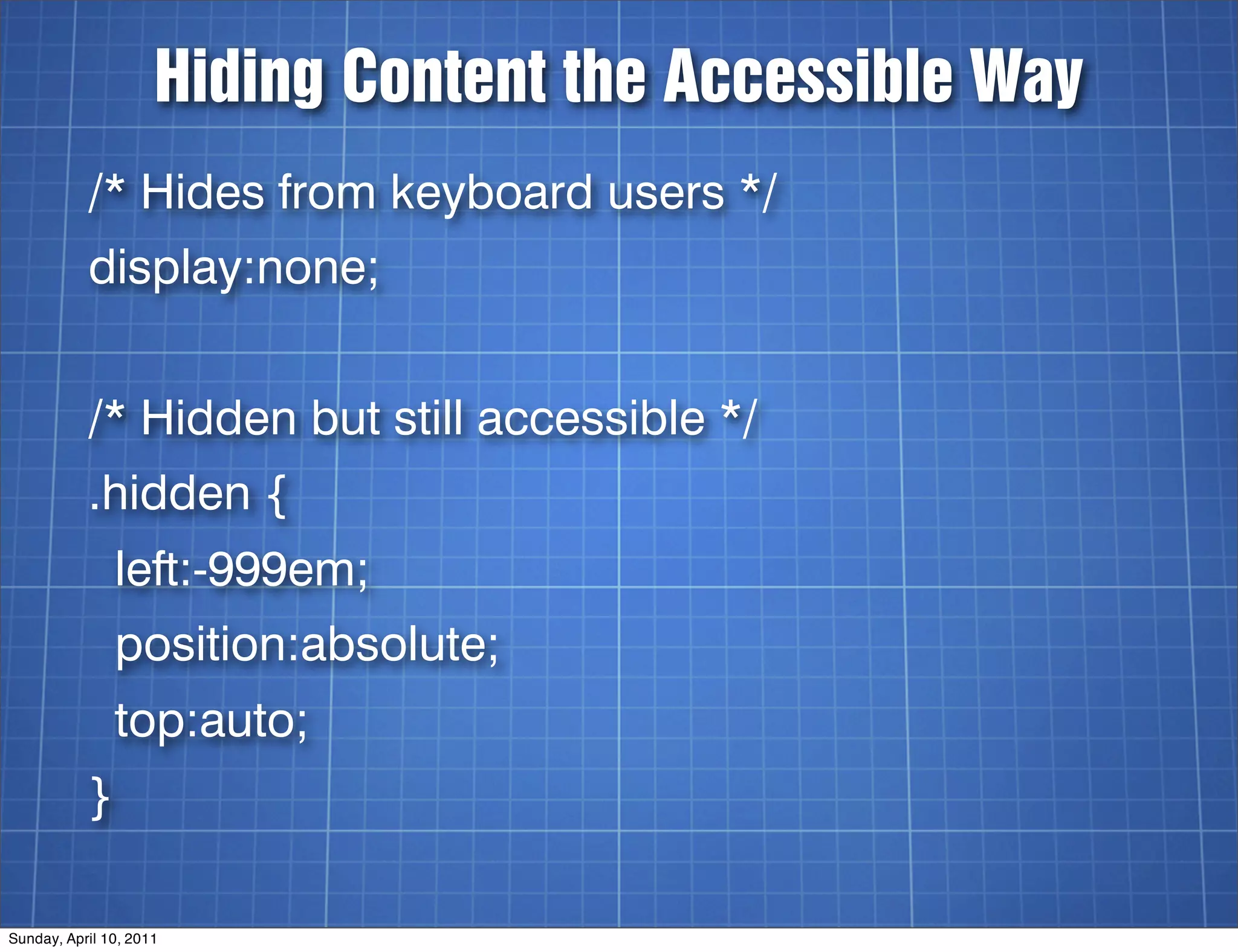 Hiding Content the Accessible Way
           /* Hides from keyboard users */
           display:none;


           /* Hidden but still accessible */
           .hidden {
               left:-999em;
               position:absolute;
               top:auto;
           }

Sunday, April 10, 2011
 