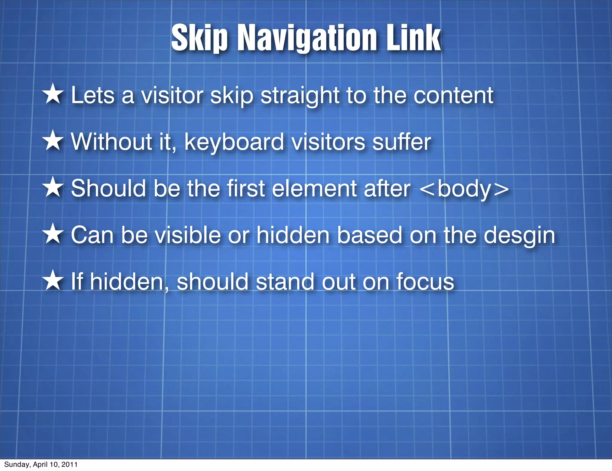 Skip Navigation Link
          ★ Lets a visitor skip straight to the content
          ★ Without it, keyboard visitors suffer
          ★ Should be the first element after <body>
          ★ Can be visible or hidden based on the desgin
          ★ If hidden, should stand out on focus




Sunday, April 10, 2011
 