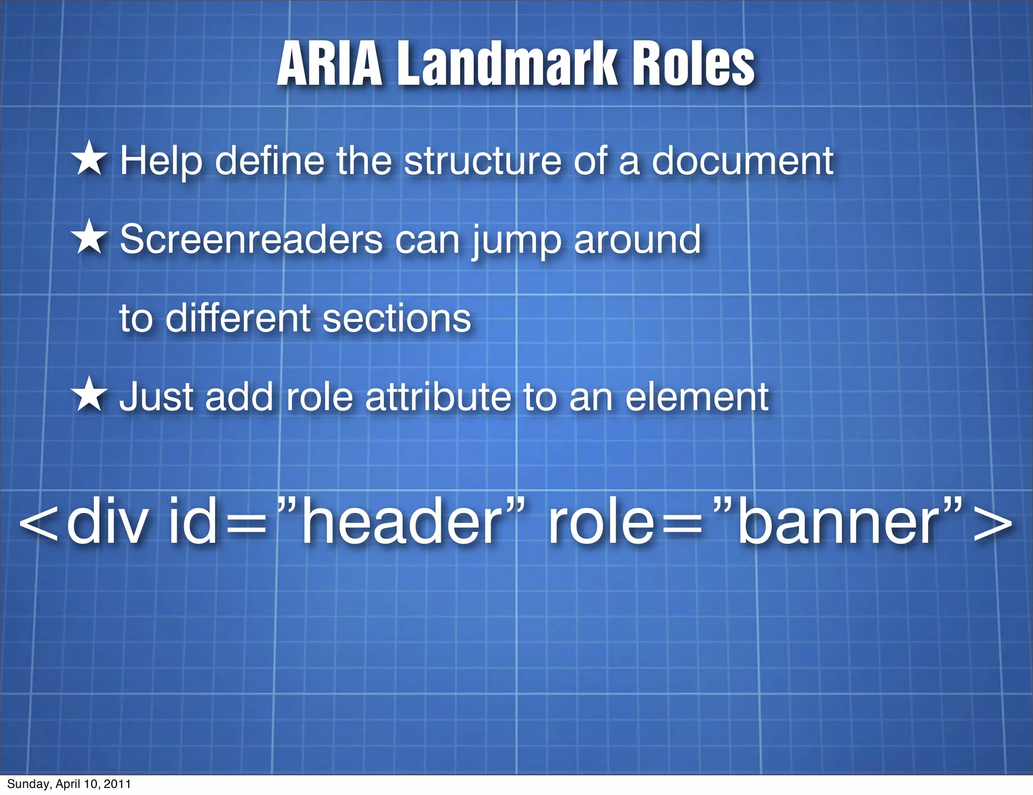 ARIA Landmark Roles
          ★ Help define the structure of a document
          ★ Screenreaders can jump around
                   to different sections
          ★ Just add role attribute to an element

<div id=”header” role=”banner”>


Sunday, April 10, 2011
 