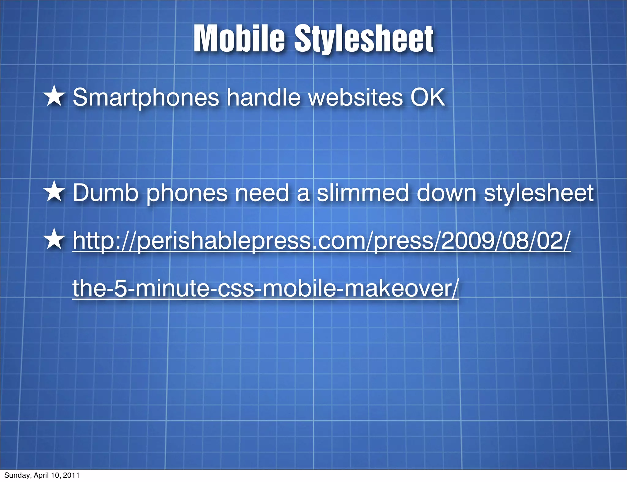 Mobile Stylesheet
          ★ Smartphones handle websites OK


          ★ Dumb phones need a slimmed down stylesheet
          ★ http://perishablepress.com/press/2009/08/02/
                   the-5-minute-css-mobile-makeover/




Sunday, April 10, 2011
 
