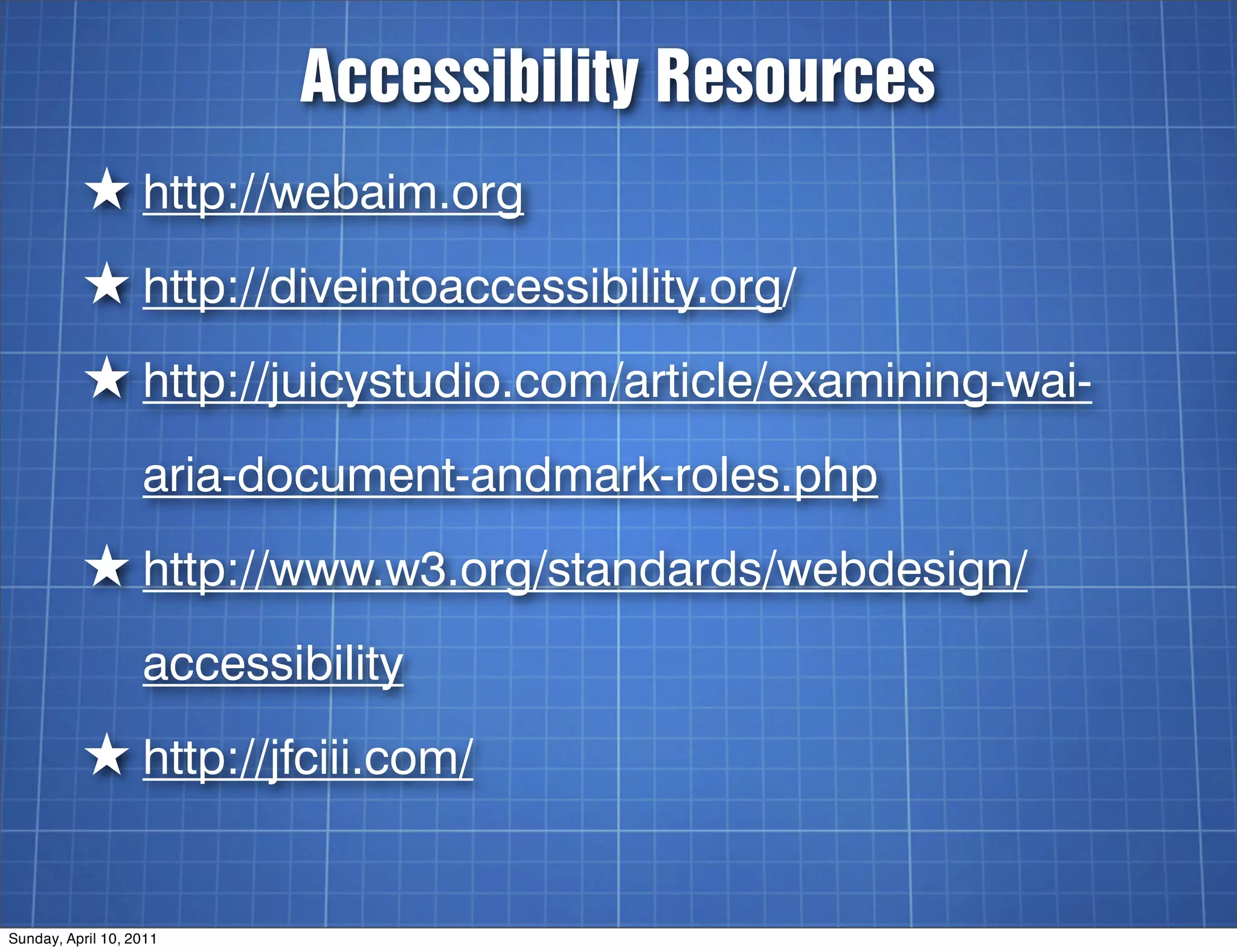 Accessibility Resources
          ★ http://webaim.org
          ★ http://diveintoaccessibility.org/
          ★ http://juicystudio.com/article/examining-wai-
                   aria-document-andmark-roles.php
          ★ http://www.w3.org/standards/webdesign/
                   accessibility
          ★ http://jfciii.com/

Sunday, April 10, 2011
 