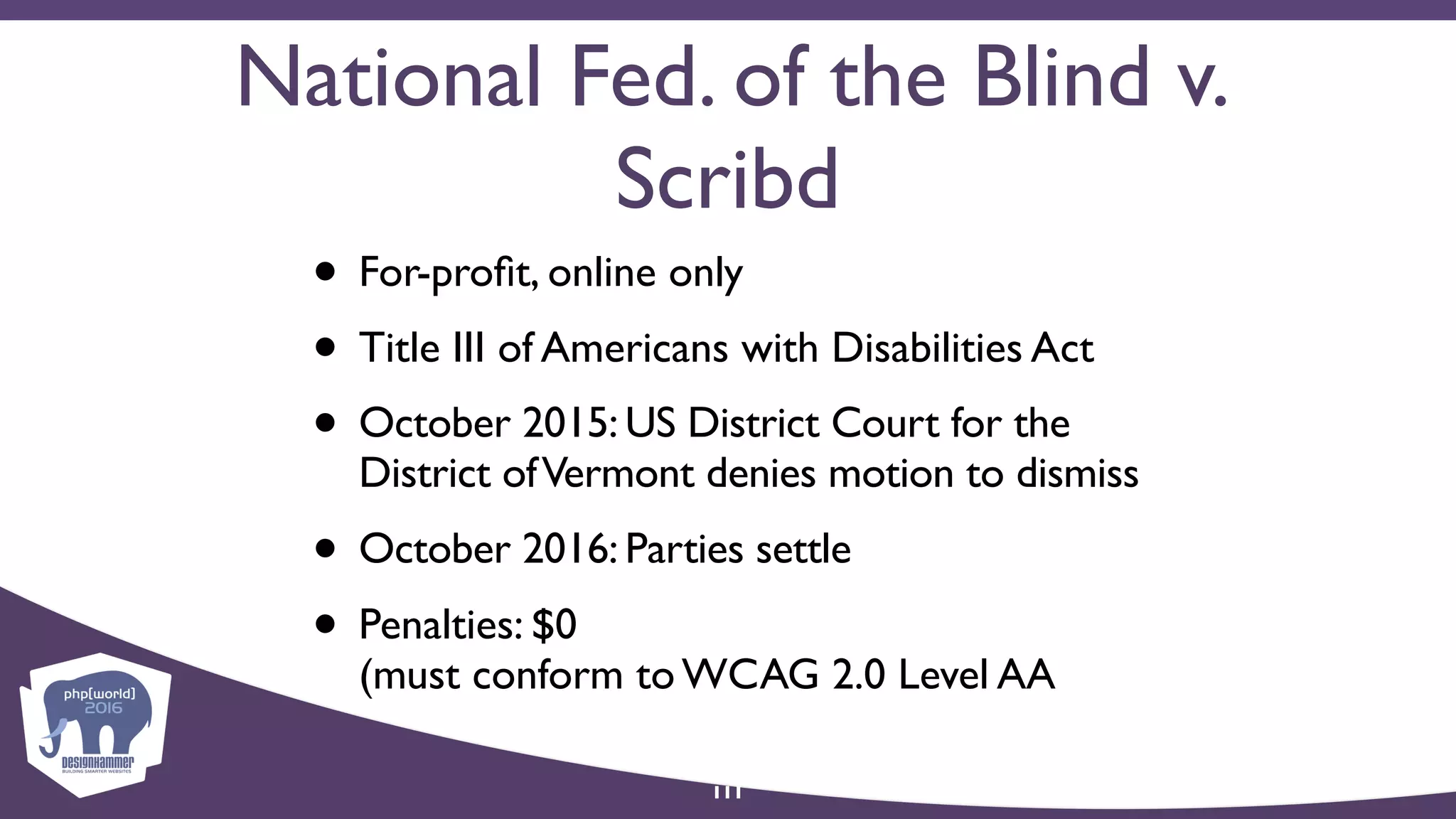 National Fed. of the Blind v.
Scribd
• For-proﬁt, online only
• Title III of Americans with Disabilities Act
• October 2015: US District Court for the
District ofVermont denies motion to dismiss
• October 2016: Parties settle
• Penalties: $0  
(must conform to WCAG 2.0 Level AA
111
 