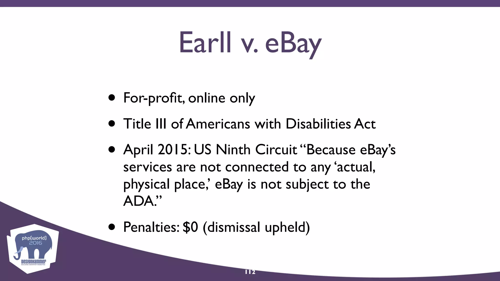 Earll v. eBay
• For-proﬁt, online only
• Title III of Americans with Disabilities Act
• April 2015: US Ninth Circuit “Because eBay’s
services are not connected to any ‘actual,
physical place,’ eBay is not subject to the
ADA.”
• Penalties: $0 (dismissal upheld)
112
 