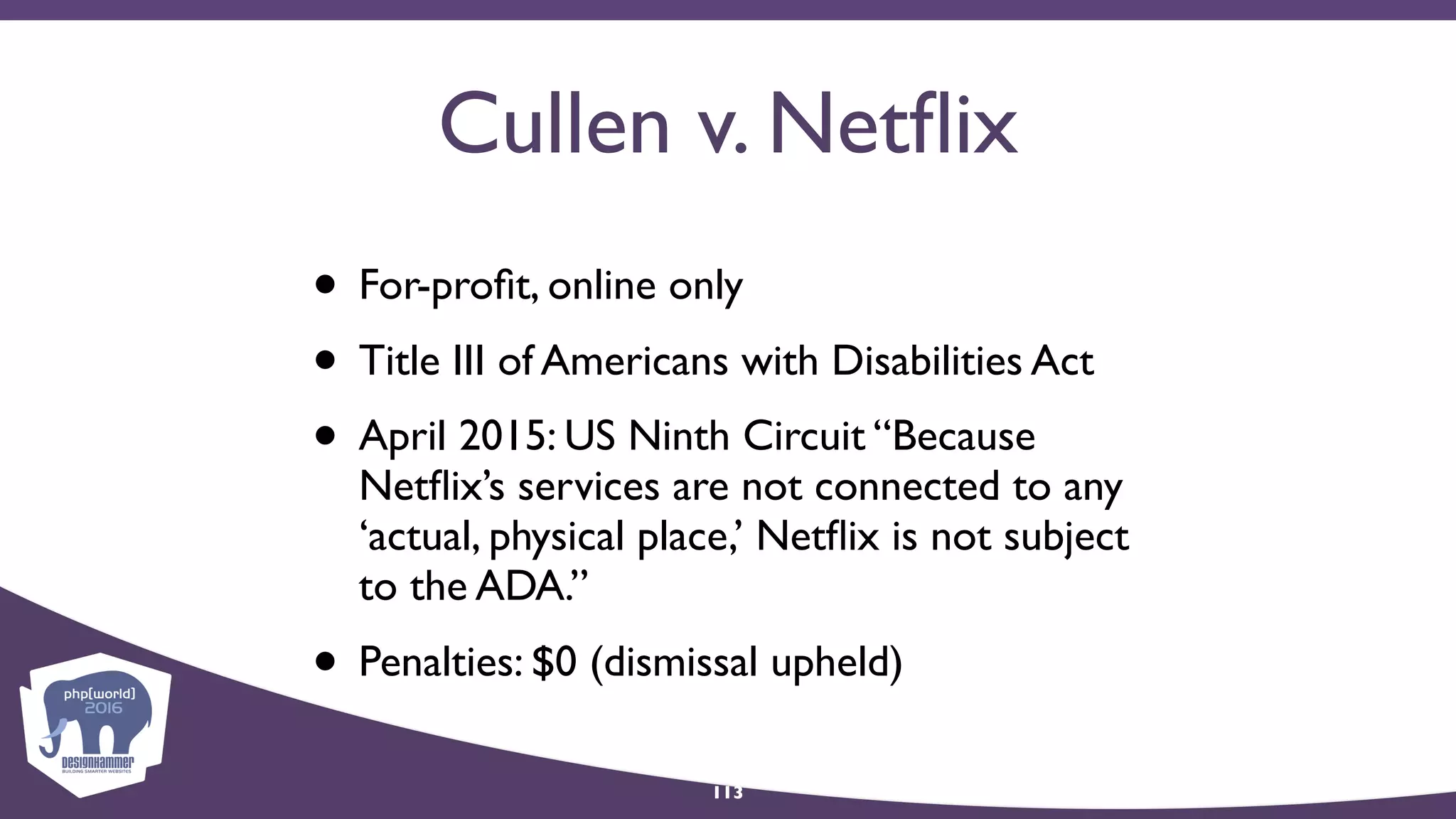 Cullen v. Netﬂix
• For-proﬁt, online only
• Title III of Americans with Disabilities Act
• April 2015: US Ninth Circuit “Because
Netﬂix’s services are not connected to any
‘actual, physical place,’ Netﬂix is not subject
to the ADA.”
• Penalties: $0 (dismissal upheld)
113
 