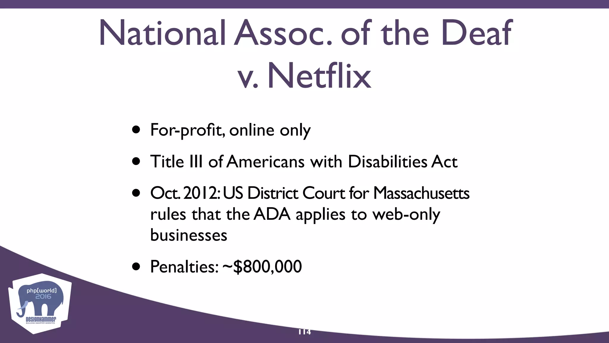 National Assoc. of the Deaf
v. Netﬂix
• For-proﬁt, online only
• Title III of Americans with Disabilities Act
• Oct.2012:US District Court for Massachusetts
rules that the ADA applies to web-only
businesses
• Penalties: ~$800,000
114
 