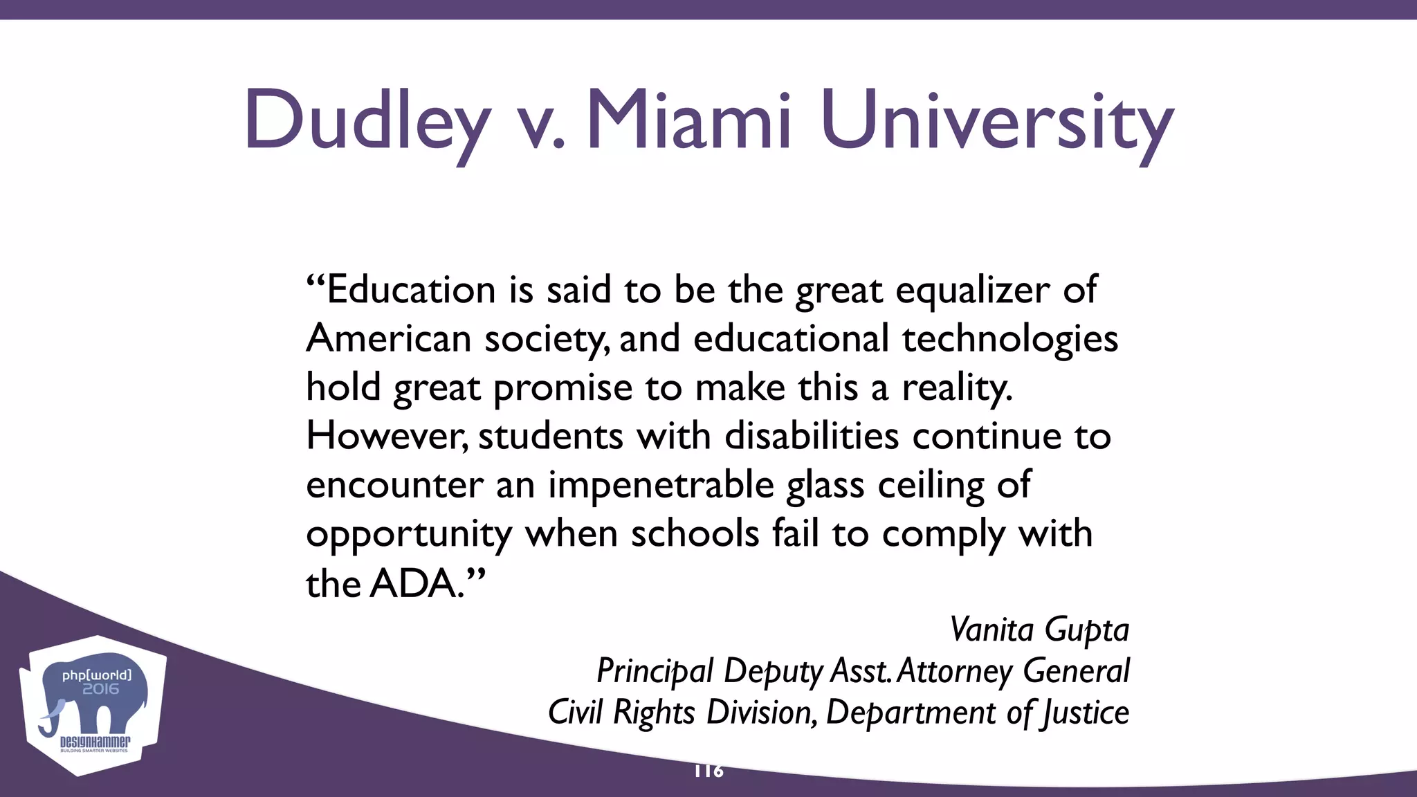 Dudley v. Miami University
“Education is said to be the great equalizer of
American society, and educational technologies
hold great promise to make this a reality.
However, students with disabilities continue to
encounter an impenetrable glass ceiling of
opportunity when schools fail to comply with
the ADA.”
Vanita Gupta 
Principal Deputy Asst.Attorney General  
Civil Rights Division, Department of Justice
116
 