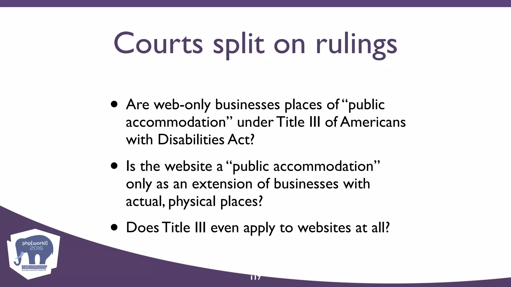 Courts split on rulings
• Are web-only businesses places of “public
accommodation” under Title III of Americans
with Disabilities Act?
• Is the website a “public accommodation”
only as an extension of businesses with
actual, physical places?
• Does Title III even apply to websites at all?
117
 