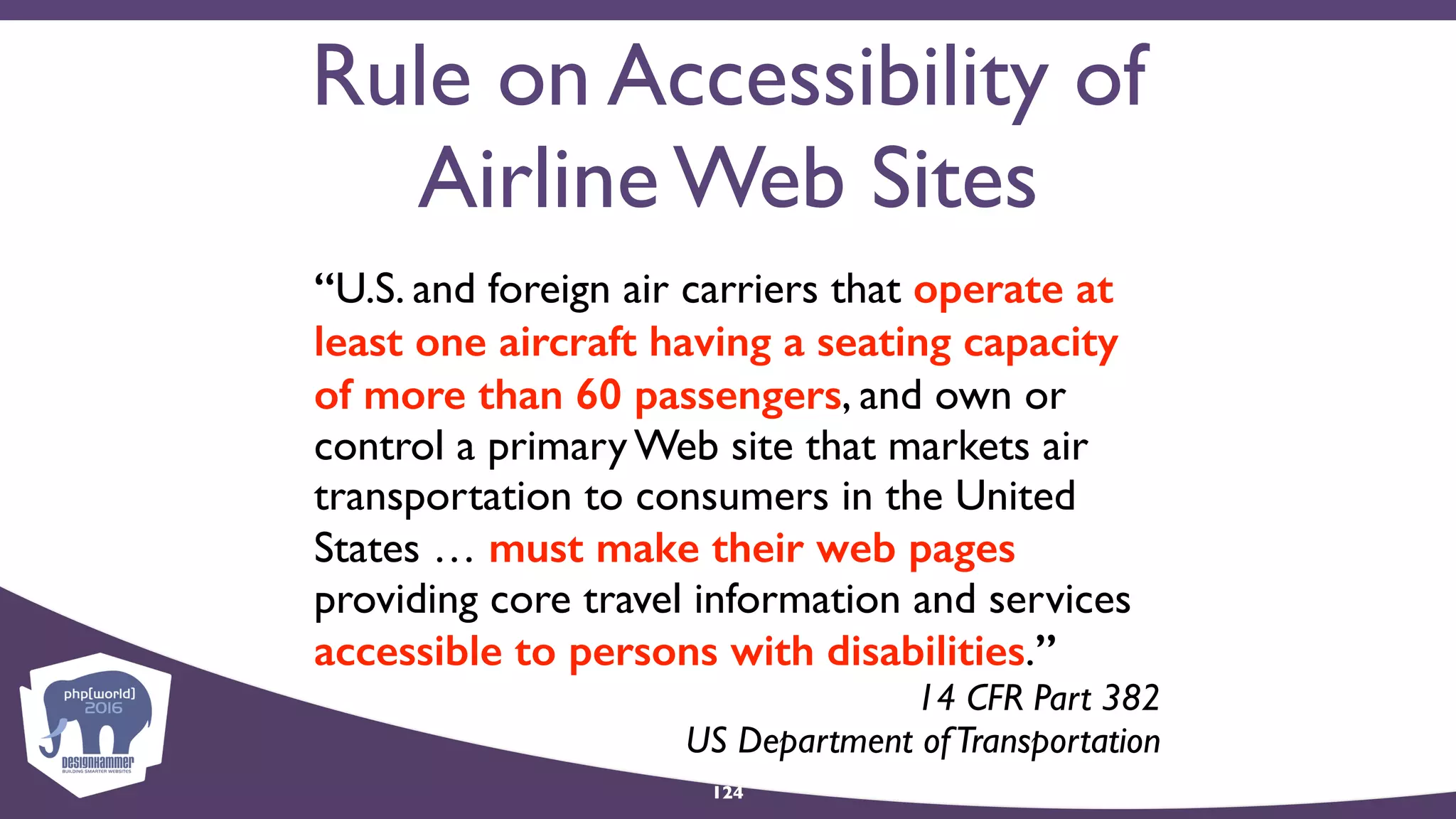 Rule on Accessibility of
Airline Web Sites
“U.S. and foreign air carriers that operate at
least one aircraft having a seating capacity
of more than 60 passengers, and own or
control a primary Web site that markets air
transportation to consumers in the United
States … must make their web pages
providing core travel information and services
accessible to persons with disabilities.”
14 CFR Part 382  
US Department ofTransportation
124
 