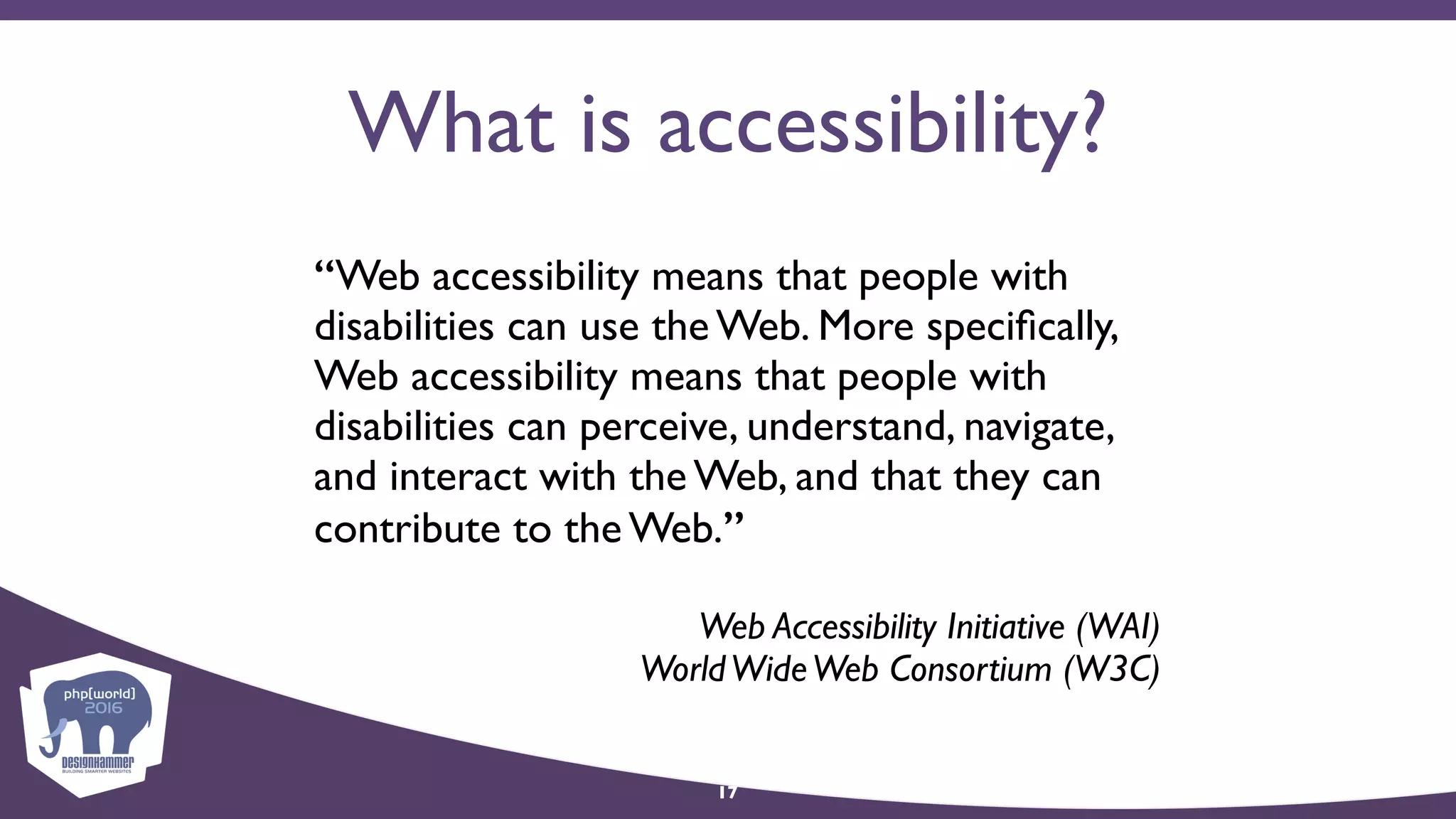 What is accessibility?
“Web accessibility means that people with
disabilities can use the Web. More speciﬁcally,
Web accessibility means that people with
disabilities can perceive, understand, navigate,
and interact with the Web, and that they can
contribute to the Web.”
Web Accessibility Initiative (WAI) 
WorldWideWeb Consortium (W3C)
17
 