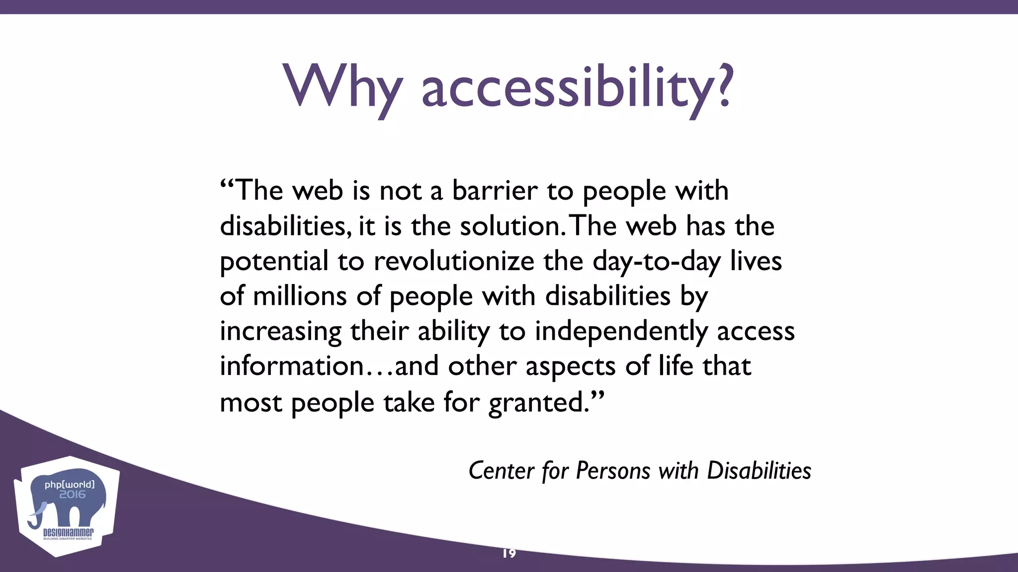 Why accessibility?
“The web is not a barrier to people with
disabilities, it is the solution.The web has the
potential to revolutionize the day-to-day lives
of millions of people with disabilities by
increasing their ability to independently access
information…and other aspects of life that
most people take for granted.”
Center for Persons with Disabilities
19
 