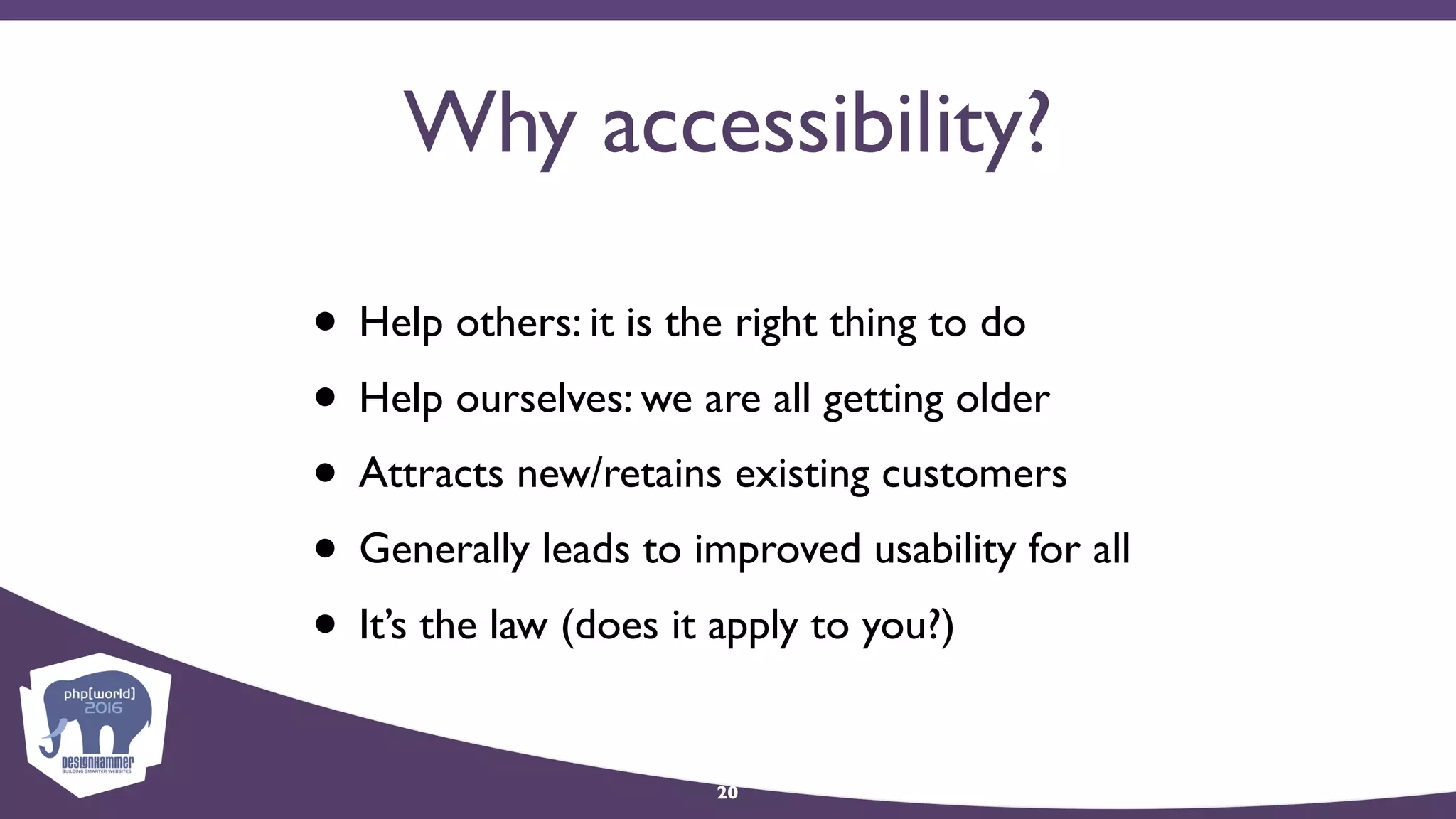 Why accessibility?
• Help others: it is the right thing to do
• Help ourselves: we are all getting older
• Attracts new/retains existing customers
• Generally leads to improved usability for all
• It’s the law (does it apply to you?)
20
 