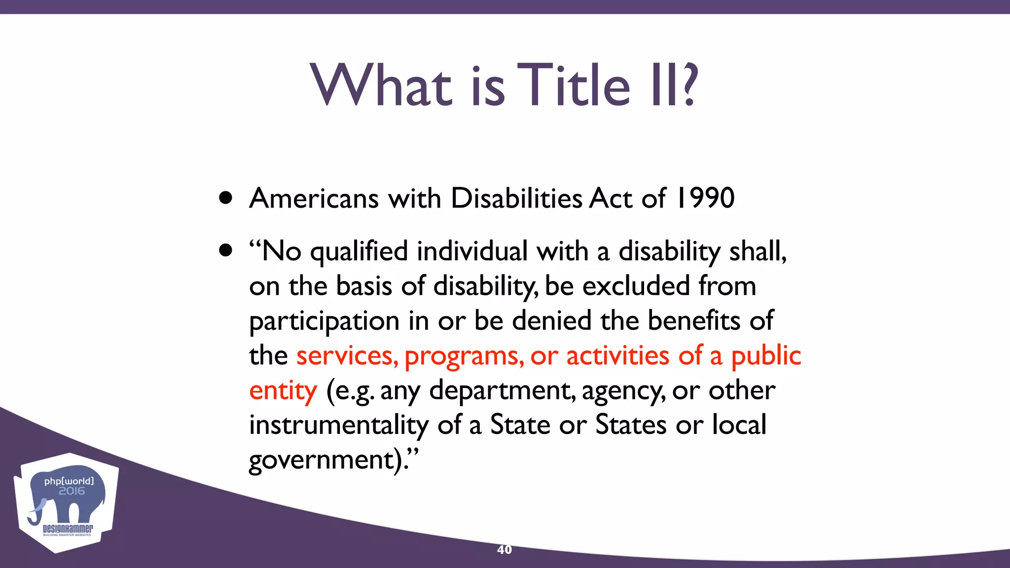 What is Title II?
• Americans with Disabilities Act of 1990
• “No qualified individual with a disability shall,
on the basis of disability, be excluded from
participation in or be denied the benefits of
the services, programs, or activities of a public
entity (e.g. any department, agency, or other
instrumentality of a State or States or local
government).”
40
 