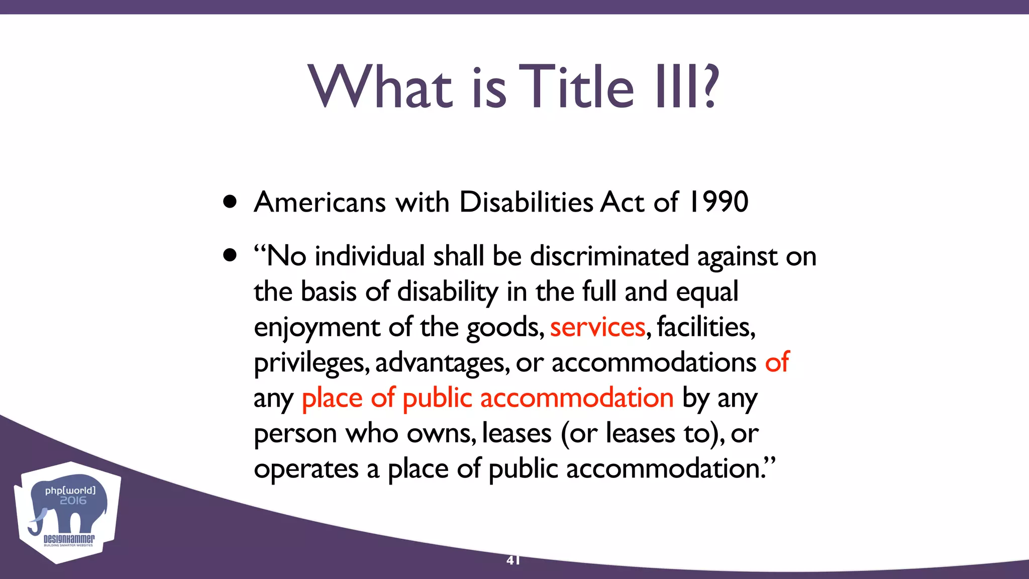 What is Title III?
• Americans with Disabilities Act of 1990
• “No individual shall be discriminated against on
the basis of disability in the full and equal
enjoyment of the goods,services,facilities,
privileges,advantages,or accommodations of
any place of public accommodation by any
person who owns,leases (or leases to),or
operates a place of public accommodation.”
41
 