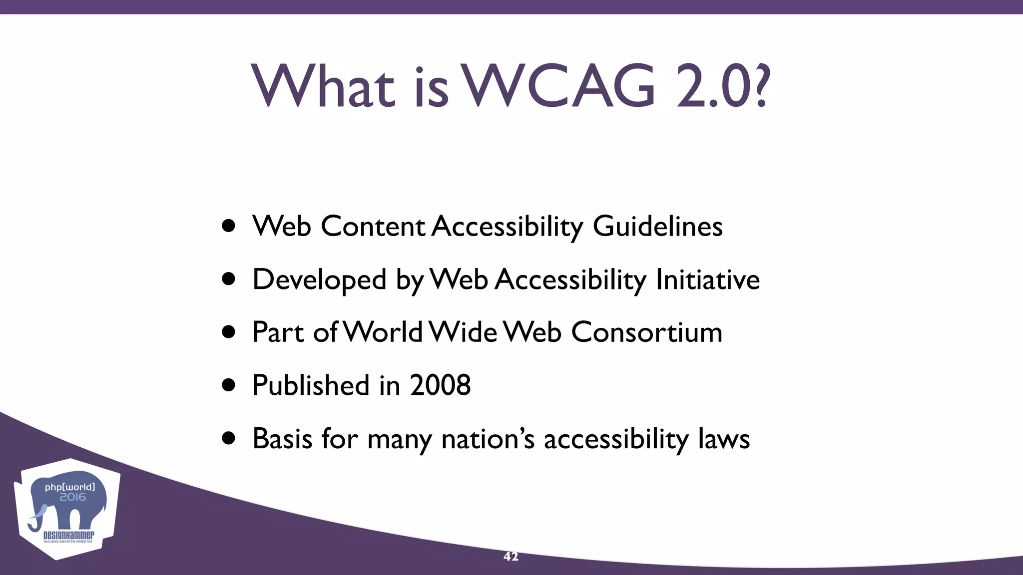 What is WCAG 2.0?
• Web Content Accessibility Guidelines
• Developed by Web Accessibility Initiative
• Part of World Wide Web Consortium
• Published in 2008
• Basis for many nation’s accessibility laws
42
 