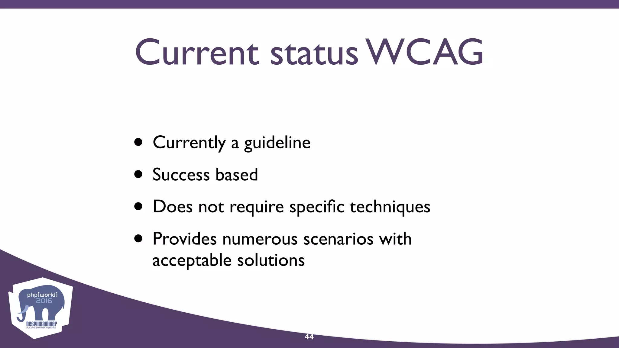Current status WCAG
• Currently a guideline
• Success based
• Does not require speciﬁc techniques
• Provides numerous scenarios with
acceptable solutions
44
 