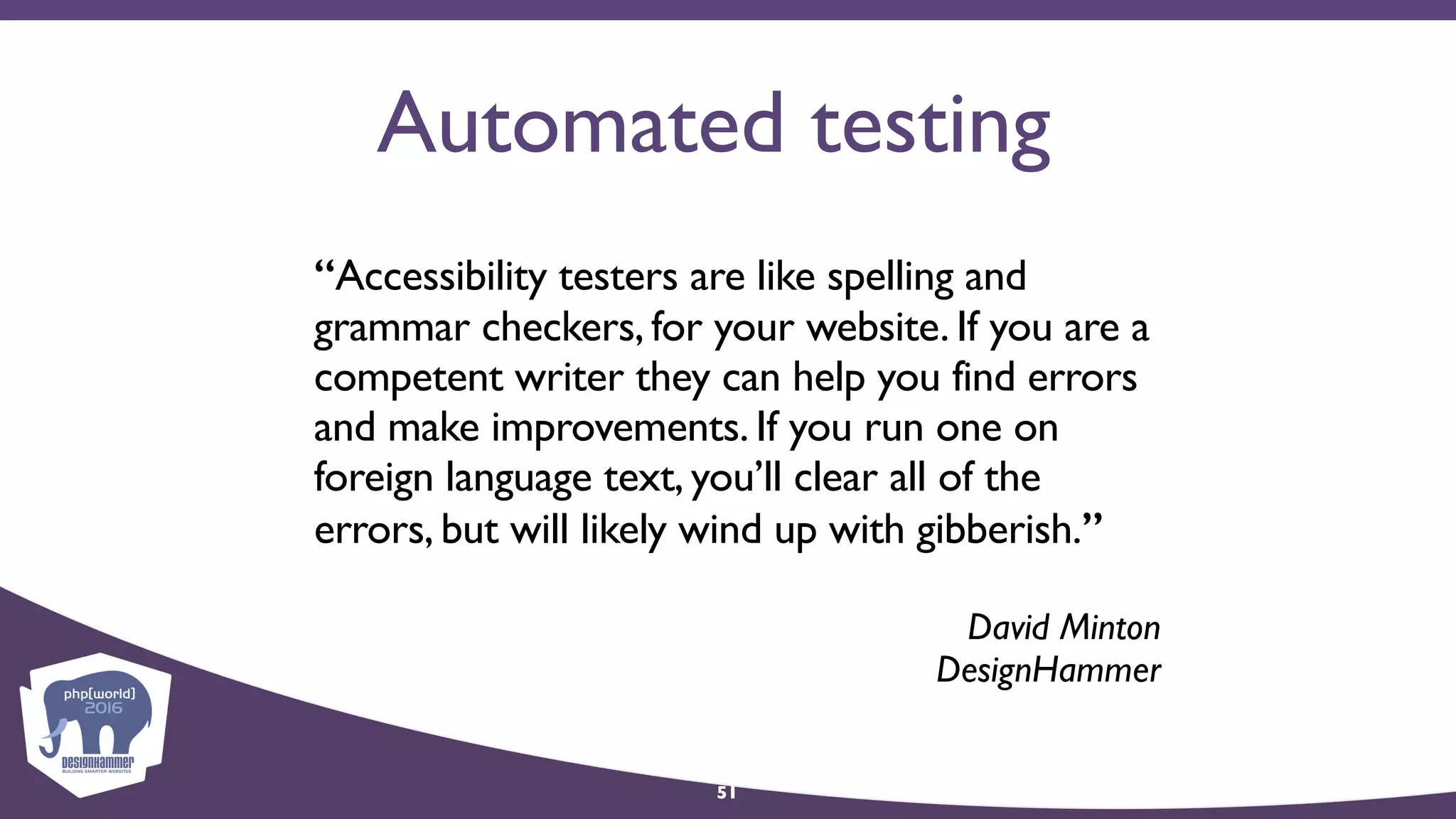 Automated testing
“Accessibility testers are like spelling and
grammar checkers, for your website. If you are a
competent writer they can help you find errors
and make improvements. If you run one on
foreign language text, you’ll clear all of the
errors, but will likely wind up with gibberish.”
David Minton 
DesignHammer
51
 
