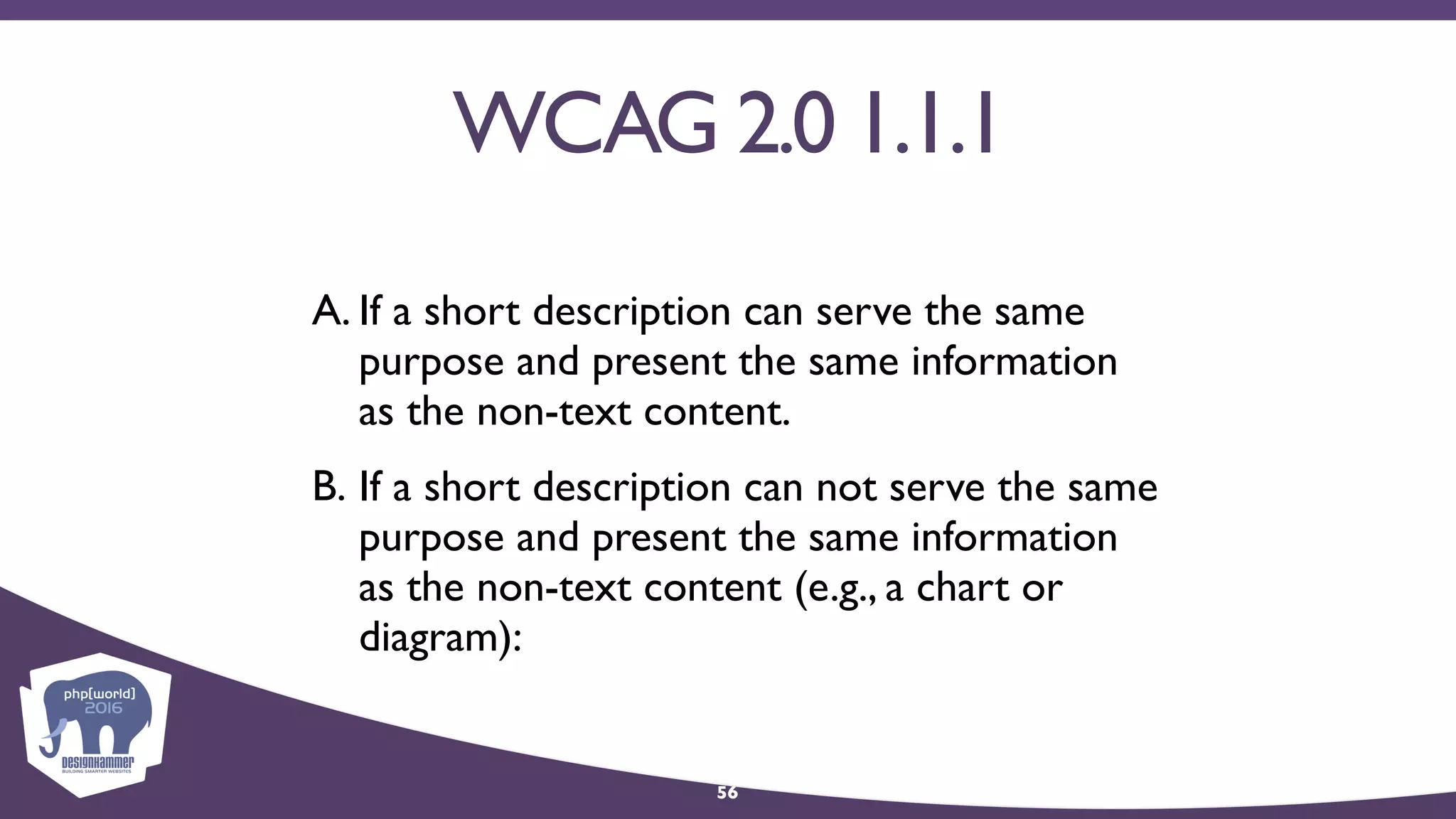 WCAG 2.0 1.1.1
A. If a short description can serve the same
purpose and present the same information
as the non-text content.
B. If a short description can not serve the same
purpose and present the same information
as the non-text content (e.g., a chart or
diagram):
56
 