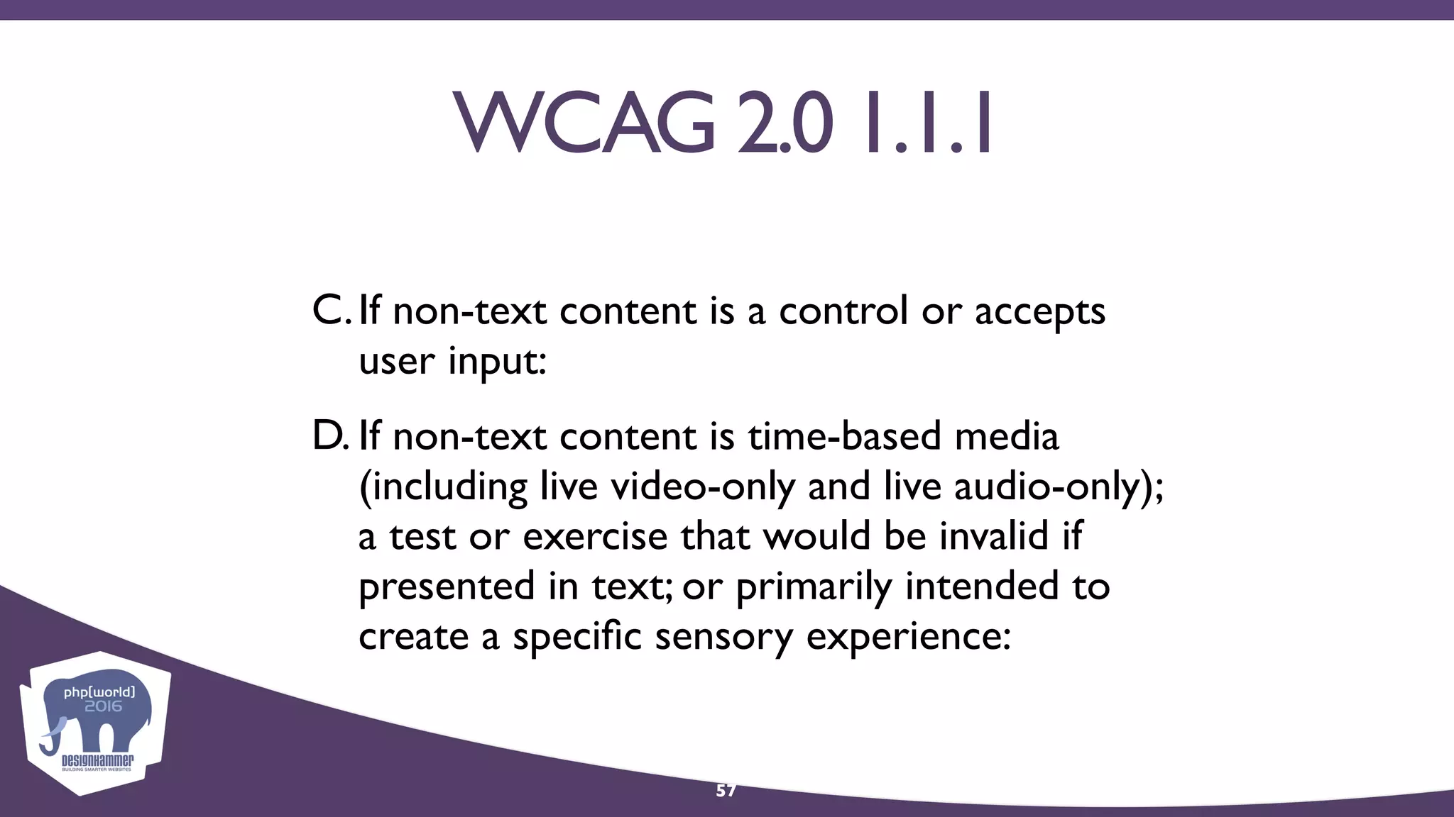 WCAG 2.0 1.1.1
C.If non-text content is a control or accepts
user input:
D. If non-text content is time-based media
(including live video-only and live audio-only);
a test or exercise that would be invalid if
presented in text; or primarily intended to
create a speciﬁc sensory experience:
57
 