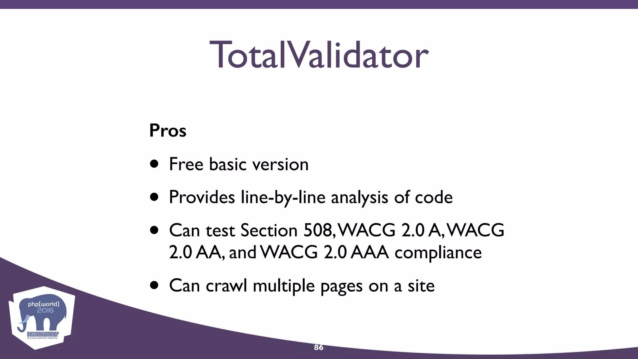 TotalValidator
Pros
• Free basic version
• Provides line-by-line analysis of code
• Can test Section 508,WACG 2.0 A,WACG
2.0 AA, and WACG 2.0 AAA compliance
• Can crawl multiple pages on a site
86
 