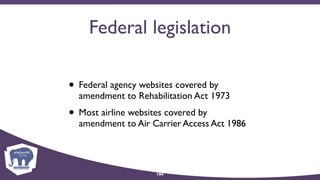Federal legislation
• Federal agency websites covered by
amendment to Rehabilitation Act 1973
• Most airline websites covered by 
amendment to Air Carrier Access Act 1986
104
 