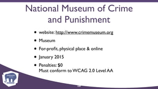 National Museum of Crime
and Punishment
• website: http://www.crimemuseum.org
• Museum
• For-proﬁt, physical place & online
• January 2015
• Penalties: $0 
Must conform to WCAG 2.0 Level AA
109
 