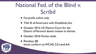 National Fed. of the Blind v.
Scribd
• For-proﬁt, online only
• Title III of Americans with Disabilities Act
• October 2015: US District Court for the
District ofVermont denies motion to dismiss
• October 2016: Parties settle
• Penalties: $0  
(must conform to WCAG 2.0 Level AA
111
 