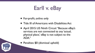 Earll v. eBay
• For-proﬁt, online only
• Title III of Americans with Disabilities Act
• April 2015: US Ninth Circuit “Because eBay’s
services are not connected to any ‘actual,
physical place,’ eBay is not subject to the
ADA.”
• Penalties: $0 (dismissal upheld)
112
 