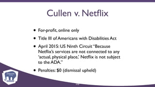 Cullen v. Netﬂix
• For-proﬁt, online only
• Title III of Americans with Disabilities Act
• April 2015: US Ninth Circuit “Because
Netﬂix’s services are not connected to any
‘actual, physical place,’ Netﬂix is not subject
to the ADA.”
• Penalties: $0 (dismissal upheld)
113
 