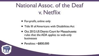 National Assoc. of the Deaf
v. Netﬂix
• For-proﬁt, online only
• Title III of Americans with Disabilities Act
• Oct.2012:US District Court for Massachusetts
rules that the ADA applies to web-only
businesses
• Penalties: ~$800,000
114
 