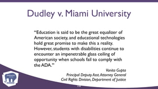 Dudley v. Miami University
“Education is said to be the great equalizer of
American society, and educational technologies
hold great promise to make this a reality.
However, students with disabilities continue to
encounter an impenetrable glass ceiling of
opportunity when schools fail to comply with
the ADA.”
Vanita Gupta 
Principal Deputy Asst.Attorney General  
Civil Rights Division, Department of Justice
116
 