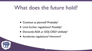 What does the future hold?
• Continue as planned? Probably?
• Limit further regulations? Possibly?
• Dismantle ADA or DOJ CRD? Unlikely?
• Accelerate regulations? Hmmmm?
122
 