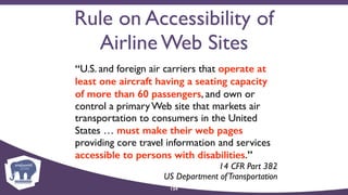 Rule on Accessibility of
Airline Web Sites
“U.S. and foreign air carriers that operate at
least one aircraft having a seating capacity
of more than 60 passengers, and own or
control a primary Web site that markets air
transportation to consumers in the United
States … must make their web pages
providing core travel information and services
accessible to persons with disabilities.”
14 CFR Part 382  
US Department ofTransportation
124
 