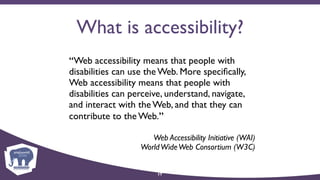 What is accessibility?
“Web accessibility means that people with
disabilities can use the Web. More speciﬁcally,
Web accessibility means that people with
disabilities can perceive, understand, navigate,
and interact with the Web, and that they can
contribute to the Web.”
Web Accessibility Initiative (WAI) 
WorldWideWeb Consortium (W3C)
17
 