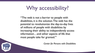 Why accessibility?
“The web is not a barrier to people with
disabilities, it is the solution.The web has the
potential to revolutionize the day-to-day lives
of millions of people with disabilities by
increasing their ability to independently access
information…and other aspects of life that
most people take for granted.”
Center for Persons with Disabilities
19
 