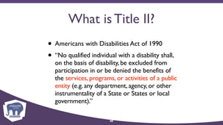 What is Title II?
• Americans with Disabilities Act of 1990
• “No qualified individual with a disability shall,
on the basis of disability, be excluded from
participation in or be denied the benefits of
the services, programs, or activities of a public
entity (e.g. any department, agency, or other
instrumentality of a State or States or local
government).”
40
 