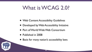 What is WCAG 2.0?
• Web Content Accessibility Guidelines
• Developed by Web Accessibility Initiative
• Part of World Wide Web Consortium
• Published in 2008
• Basis for many nation’s accessibility laws
42
 