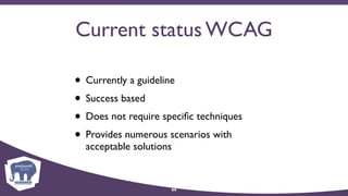 Current status WCAG
• Currently a guideline
• Success based
• Does not require speciﬁc techniques
• Provides numerous scenarios with
acceptable solutions
44
 