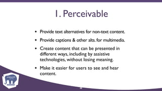 1. Perceivable
• Provide text alternatives for non-text content.
• Provide captions & other alts.for multimedia.
• Create content that can be presented in
different ways, including by assistive
technologies, without losing meaning.
• Make it easier for users to see and hear
content.
46
 