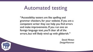 Automated testing
“Accessibility testers are like spelling and
grammar checkers, for your website. If you are a
competent writer they can help you find errors
and make improvements. If you run one on
foreign language text, you’ll clear all of the
errors, but will likely wind up with gibberish.”
David Minton 
DesignHammer
51
 