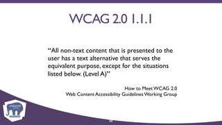 WCAG 2.0 1.1.1
“All non-text content that is presented to the
user has a text alternative that serves the
equivalent purpose, except for the situations
listed below. (Level A)”
How to Meet WCAG 2.0 
Web Content Accessibility Guidelines Working Group
55
 