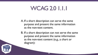 WCAG 2.0 1.1.1
A. If a short description can serve the same
purpose and present the same information
as the non-text content.
B. If a short description can not serve the same
purpose and present the same information
as the non-text content (e.g., a chart or
diagram):
56
 
