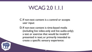 WCAG 2.0 1.1.1
C.If non-text content is a control or accepts
user input:
D. If non-text content is time-based media
(including live video-only and live audio-only);
a test or exercise that would be invalid if
presented in text; or primarily intended to
create a speciﬁc sensory experience:
57
 