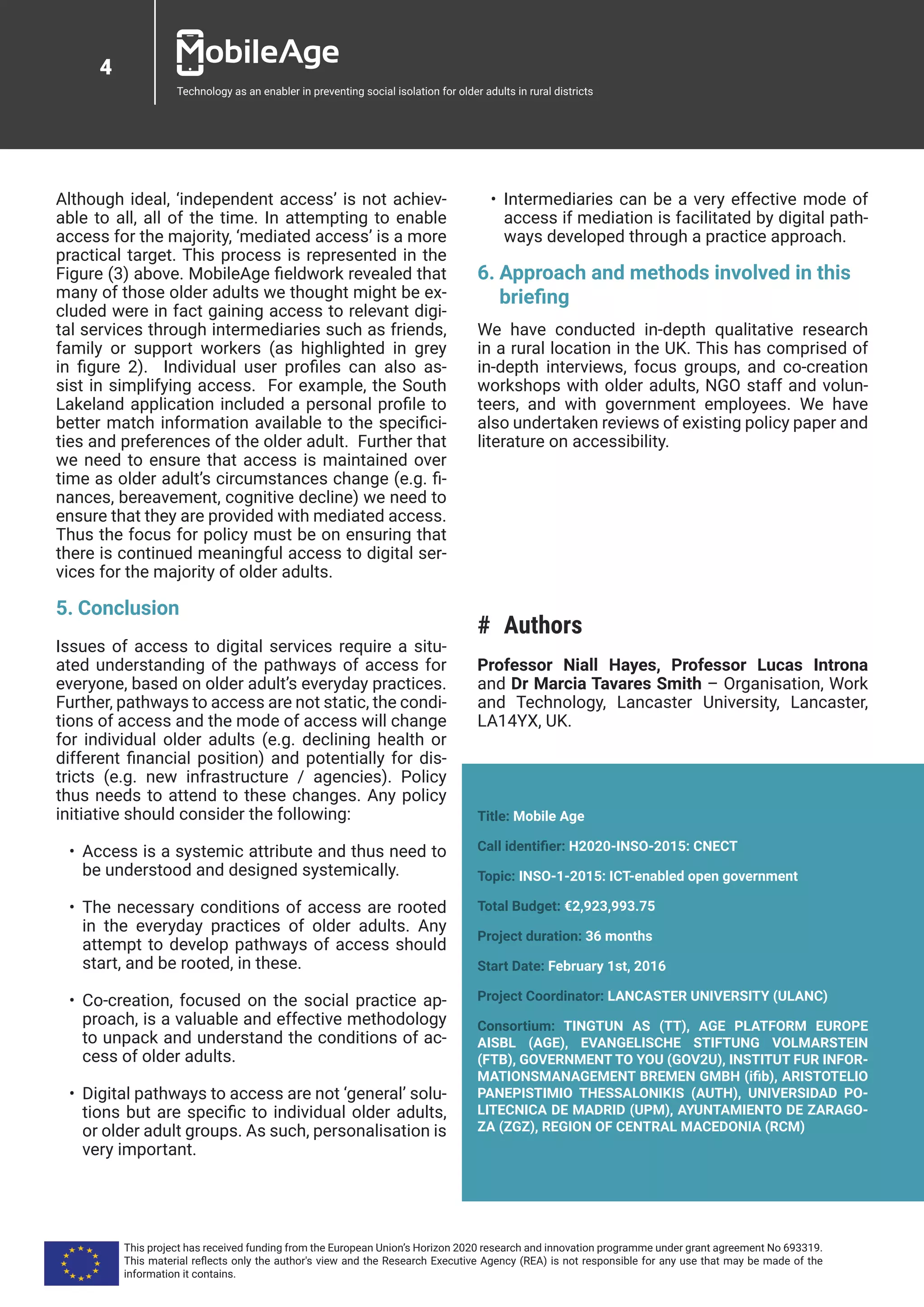 4
Technology as an enabler in preventing social isolation for older adults in rural districts
Although ideal, ‘independent access’ is not achiev-
able to all, all of the time. In attempting to enable
access for the majority, ‘mediated access’ is a more
practical target. This process is represented in the
Figure (3) above. MobileAge fieldwork revealed that
many of those older adults we thought might be ex-
cluded were in fact gaining access to relevant digi-
tal services through intermediaries such as friends,
family or support workers (as highlighted in grey
in figure 2). Individual user profiles can also as-
sist in simplifying access. For example, the South
Lakeland application included a personal profile to
better match information available to the specifici-
ties and preferences of the older adult. Further that
we need to ensure that access is maintained over
time as older adult’s circumstances change (e.g. fi-
nances, bereavement, cognitive decline) we need to
ensure that they are provided with mediated access.
Thus the focus for policy must be on ensuring that
there is continued meaningful access to digital ser-
vices for the majority of older adults.
5.	Conclusion
Issues of access to digital services require a situ-
ated understanding of the pathways of access for
everyone, based on older adult’s everyday practices.
Further, pathways to access are not static, the condi-
tions of access and the mode of access will change
for individual older adults (e.g. declining health or
different financial position) and potentially for dis-
tricts (e.g. new infrastructure / agencies). Policy
thus needs to attend to these changes. Any policy
initiative should consider the following:
•	 Access is a systemic attribute and thus need to
be understood and designed systemically.
•	 The necessary conditions of access are rooted
in the everyday practices of older adults. Any
attempt to develop pathways of access should
start, and be rooted, in these.
•	 Co-creation, focused on the social practice ap-
proach, is a valuable and effective methodology
to unpack and understand the conditions of ac-
cess of older adults.
•	 Digital pathways to access are not ‘general’ solu-
tions but are specific to individual older adults,
or older adult groups. As such, personalisation is
very important.
•	 Intermediaries can be a very effective mode of
access if mediation is facilitated by digital path-
ways developed through a practice approach.
6.	Approach and methods involved in this
briefing
We have conducted in-depth qualitative research
in a rural location in the UK. This has comprised of
in-depth interviews, focus groups, and co-creation
workshops with older adults, NGO staff and volun-
teers, and with government employees. We have
also undertaken reviews of existing policy paper and
literature on accessibility.
## Authors
Professor Niall Hayes, Professor Lucas Introna
and Dr Marcia Tavares Smith – Organisation, Work
and Technology, Lancaster University, Lancaster,
LA14YX, UK.
Title: Mobile Age
Call identifier: H2020-INSO-2015: CNECT
Topic: INSO-1-2015: ICT-enabled open government
Total Budget: €2,923,993.75
Project duration: 36 months
Start Date: February 1st, 2016
Project Coordinator: LANCASTER UNIVERSITY (ULANC)
Consortium: TINGTUN AS (TT), AGE PLATFORM EUROPE
AISBL (AGE), EVANGELISCHE STIFTUNG VOLMARSTEIN
(FTB), GOVERNMENT TO YOU (GOV2U), INSTITUT FUR INFOR-
MATIONSMANAGEMENT BREMEN GMBH (ifib), ARISTOTELIO
PANEPISTIMIO THESSALONIKIS (AUTH), UNIVERSIDAD PO-
LITECNICA DE MADRID (UPM), AYUNTAMIENTO DE ZARAGO-
ZA (ZGZ), REGION OF CENTRAL MACEDONIA (RCM)
This project has received funding from the European Union’s Horizon 2020 research and innovation programme under grant agreement No 693319.
This material reflects only the author's view and the Research Executive Agency (REA) is not responsible for any use that may be made of the
information it contains.
 
