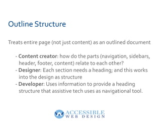 Outline Structure Treats entire page (not just content) as an outlined document -  Content creator : how do the parts (navigation, sidebars,    header, footer, content) relate to each other? -  Designer : Each section needs a heading; and this works    into the design as structure -  Developer : Uses information to provide a heading    structure that assistive tech uses as navigational tool. 