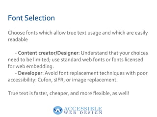 Font Selection Choose fonts which allow true text usage and which are easily readable -  Content creator/Designer : Understand that your choices need to be limited; use standard web fonts or fonts licensed for web embedding. -  Developer : Avoid font replacement techniques with poor accessibility: Cufon, sIFR, or image replacement.  True text is faster, cheaper, and more flexible, as well! 