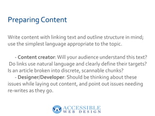 Preparing Content Write content with linking text and outline structure in mind; use the simplest language appropriate to the topic. -  Content creator : Will your audience understand this text?  Do links use natural language and clearly define their targets? Is an article broken into discrete, scannable chunks? -  Designer / Developer : Should be thinking about these issues while laying out content, and point out issues needing re-writes as they go. 