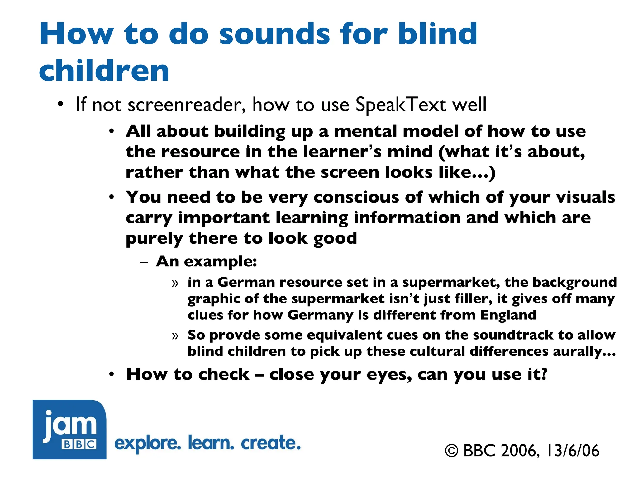 How to do sounds for blind children If not screenreader, how to use SpeakText well All about building up a mental model of how to use the resource in the learner ’ s mind (what it ’ s about, rather than what the screen looks like…) You need to be very conscious of which of your visuals carry important learning information and which are purely there to look good An example: in a German resource set in a supermarket, the background graphic of the supermarket isn ’ t just filler, it gives off many clues for how Germany is different from England So provde some equivalent cues on the soundtrack to allow blind children to pick up these cultural differences aurally… How to check – close your eyes, can you use it? © BBC 2006, 13/6/06 