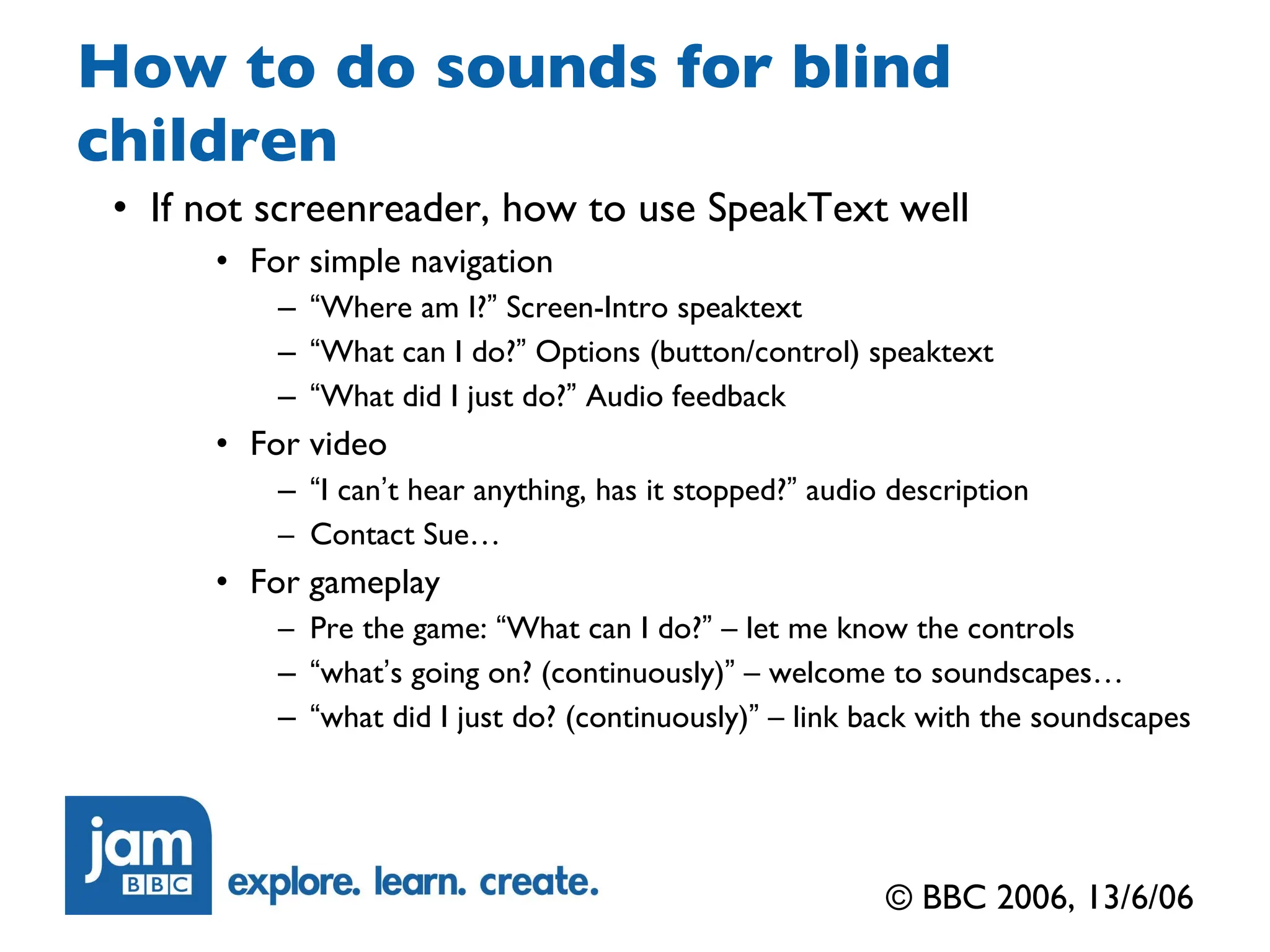 How to do sounds for blind children If not screenreader, how to use SpeakText well For simple navigation “ Where am I? ”  Screen-Intro speaktext “ What can I do? ”  Options (button/control) speaktext “ What did I just do? ”  Audio feedback For video “ I can ’ t hear anything, has it stopped? ”  audio description Contact Sue… For gameplay Pre the game:  “ What can I do? ”  – let me know the controls “ what ’ s going on? (continuously) ”  – welcome to soundscapes… “ what did I just do? (continuously) ”  – link back with the soundscapes © BBC 2006, 13/6/06 